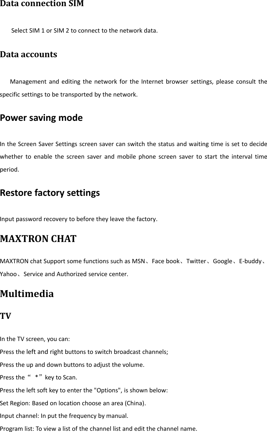 Data connection SIMSelect SIM 1 or SIM 2 to connect to the network data.Data accountsManagement and editing the network for the Internet browser settings, please consult thespecific settings to be transported by the network.Power saving modeIn the Screen Saver Settings screen saver can switch the status and waiting time is set to decidewhether to enable the screen saver and mobile phone screen saver to start the interval timeperiod.Restore factory settingsInput password recovery to before they leave the factory.MAXTRON CHATMAXTRON chat Support some functions such as MSN、Face book、Twitter、Google、E‐buddy、Yahoo、Service and Authorized service center.MultimediaTVIn the TV screen, you can:Press the left and right buttons to switch broadcast channels;Press the up and down buttons to adjust the volume.Press the“*”key to Scan.Press the left soft key to enter the &quot;Options&quot;, is shown below:Set Region: Based on location choose an area (China).Input channel: In put the frequency by manual.Program list: To view a list of the channel list and edit the channel name.