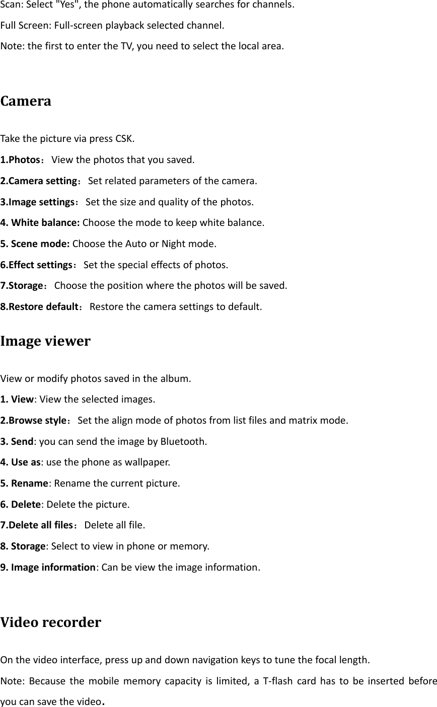 Scan: Select &quot;Yes&quot;, the phone automatically searches for channels.Full Screen: Full‐screen playback selected channel.Note: the first to enter the TV, you need to select the local area.CameraTake the picture via press CSK.1.Photos：View the photos that you saved.2.Camera setting：Set related parameters of the camera.3.Image settings：Set the size and quality of the photos.4. White balance: Choose the mode to keep white balance.5. Scene mode: Choose the Auto or Night mode.6.Effect settings：Set the special effects of photos.7.Storage：Choose the position where the photos will be saved.8.Restore default：Restore the camera settings to default.Image viewerView or modify photos saved in the album.1. View: View the selected images.2.Browse style：Set the align mode of photos from list files and matrix mode.3. Send: you can send the image by Bluetooth.4. Use as: use the phone as wallpaper.5. Rename: Rename the current picture.6. Delete: Delete the picture.7.Delete all files：Delete all file.8. Storage: Select to view in phone or memory.9. Image information: Can be view the image information.Video recorderOn the video interface, press up and down navigation keys to tune the focal length.Note: Because the mobile memory capacity is limited, a T‐flash card has to be inserted beforeyou can save the video.