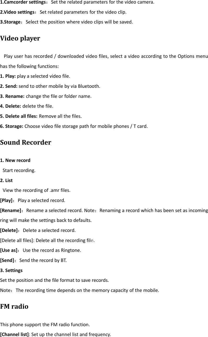 1.Camcorder settings：Set the related parameters for the video camera.2.Video settings：Set related parameters for the video clip.3.Storage：Select the position where video clips will be saved.Video playerPlay user has recorded / downloaded video files, select a video according to the Options menuhas the following functions:1. Play: play a selected video file.2. Send: send to other mobile by via Bluetooth.3. Rename: change the file or folder name.4. Delete: delete the file.5. Delete all files: Remove all the files.6. Storage: Choose video file storage path for mobile phones / T card.Sound Recorder1. New recordStart recording.2. ListView the recording of .amr files.[Play]：Play a selected record.[Rename]：Rename a selected record. Note：Renaming a record which has been set as incomingring will make the settings back to defaults.[Delete]：Delete a selected record.[Delete all files]: Delete all the recording file.[Use as]：Use the record as Ringtone.[Send]：Send the record by BT.3. SettingsSet the position and the file format to save records.Note：The recording time depends on the memory capacity of the mobile.FM radioThis phone support the FM radio function.[Channel list]: Set up the channel list and frequency.