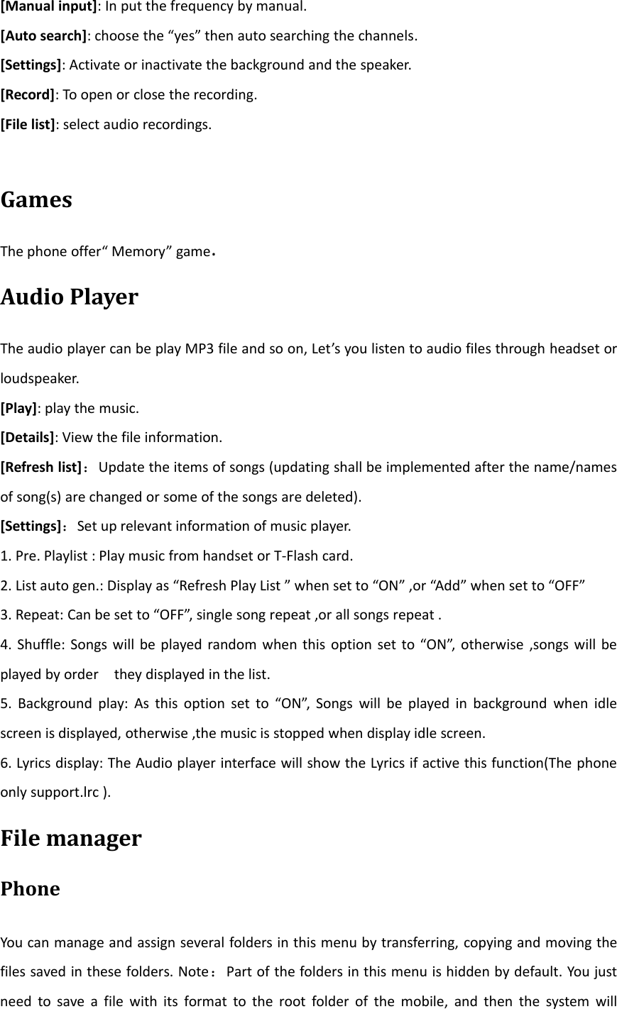 [Manual input]: In put the frequency by manual.[Auto search]: choose the “yes” then auto searching the channels.[Settings]: Activate or inactivate the background and the speaker.[Record]: To open or close the recording.[File list]: select audio recordings.GamesThe phone offer“ Memory” game.Audio PlayerThe audio player can be play MP3 file and so on, Let’s you listen to audio files through headset orloudspeaker.[Play]:playthemusic.[Details]: View the file information.[Refresh list]：Update the items of songs (updating shall be implemented after the name/namesof song(s) are changed or some of the songs are deleted).[Settings]：Set up relevant information of music player.1. Pre. Playlist : Play music from handset or T‐Flash card.2. List auto gen.: Display as “Refresh Play List ” when set to “ON” ,or “Add” when set to “OFF”3. Repeat: Can be set to “OFF”, single song repeat ,or all songs repeat .4. Shuffle: Songs will be played random when this option set to “ON”, otherwise ,songs will beplayed by order they displayed in the list.5. Background play: As this option set to “ON”, Songs will be played in background when idlescreen is displayed, otherwise ,the music is stopped when display idle screen.6. Lyrics display: The Audio player interface will show the Lyrics if active this function(The phoneonly support.lrc ).File managerPhoneYou can manage and assign several folders in this menu by transferring, copying and moving thefiles saved in these folders. Note：Part of the folders in this menu is hidden by default. You justneed to save a file with its format to the root folder of the mobile, and then the system will