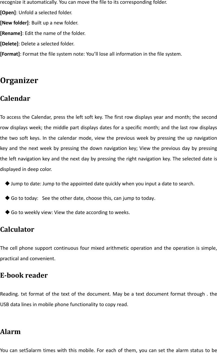 recognize it automatically. You can move the file to its corresponding folder.[Open]: Unfold a selected folder.[New folder]: Built up a new folder.[Rename]: Edit the name of the folder.[Delete]: Delete a selected folder.[Format]: Format the file system note: You’ll lose all information in the file system.OrganizerCalendarTo access the Calendar, press the left soft key. The first row displays year and month; the secondrow displays week; the middle part displays dates for a specific month; and the last row displaysthe two soft keys. In the calendar mode, view the previous week by pressing the up navigationkey and the next week by pressing the down navigation key; View the previous day by pressingthe left navigation key and the next day by pressing the right navigation key. The selected date isdisplayed in deep color.Jump to date: Jump to the appointed date quickly when you input a date to search.Go to today: See the other date, choose this, can jump to today.Go to weekly view: View the date according to weeks.CalculatorThe cell phone support continuous four mixed arithmetic operation and the operation is simple,practical and convenient.Ebook readerReading. txt format of the text of the document. May be a text document format through . theUSB data lines in mobile phone functionality to copy read.AlarmYou can set5alarm times with this mobile. For each of them, you can set the alarm status to be