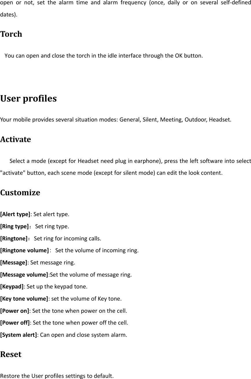 open or not, set the alarm time and alarm frequency (once, daily or on several self‐defineddates).TorchYou can open and close the torch in the idle interface through the OK button.User profilesYour mobile provides several situation modes: General, Silent, Meeting, Outdoor, Headset.ActivateSelect a mode (except for Headset need plug in earphone), press the left software into select&quot;activate&quot; button, each scene mode (except for silent mode) can edit the look content.Customize[Alert type]: Set alert type.[Ring type]：Set ring type.[Ringtone]：Set ring for incoming calls.[Ringtone volume]:Set the volume of incoming ring.[Message]:Setmessagering.[Message volume]:Set the volume of message ring.[Keypad]: Set up the keypad tone.[Key tone volume]:setthevolumeofKeytone.[Power on]: Set the tone when power on the cell.[Power off]: Set the tone when power off the cell.[System alert]: Can open and close system alarm.ResetRestore the User profiles settings to default.