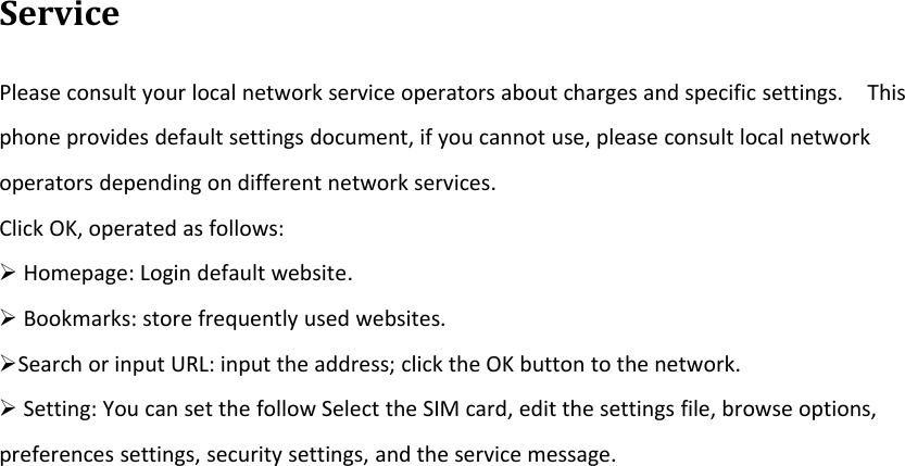 ServicePlease consult your local network service operators about charges and specific settings. Thisphone provides default settings document, if you cannot use, please consult local networkoperators depending on different network services.Click OK, operated as follows:¾Homepage: Login default website.¾Bookmarks: store frequently used websites.¾Search or input URL: input the address; click the OK button to the network.¾Setting: You can set the follow Select the SIM card, edit the settings file, browse options,preferences settings, security settings, and the service message.