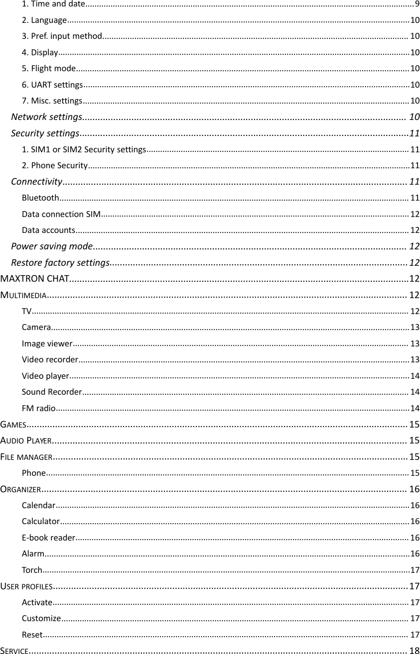 1. Time and date................................................................................................................................................92. Language......................................................................................................................................................103. Pref. input method...................................................................................................................................... 104. Display..........................................................................................................................................................105. Flight mode..................................................................................................................................................106. UART settings...............................................................................................................................................107. Misc. settings...............................................................................................................................................10Network settings............................................................................................................................. 10Security settings...............................................................................................................................111. SIM1 or SIM2 Security settings...................................................................................................................112. Phone Security.............................................................................................................................................11Connectivity.....................................................................................................................................11Bluetooth......................................................................................................................................................... 11Data connection SIM.......................................................................................................................................12Data accounts..................................................................................................................................................12Power saving mode......................................................................................................................... 12Restore factory settings...................................................................................................................12MAXTRON CHAT...................................................................................................................................12MULTIMEDIA........................................................................................................................................... 12TV..................................................................................................................................................................... 12Camera.............................................................................................................................................................13Image viewer................................................................................................................................................... 13Video recorder.................................................................................................................................................13Video player.....................................................................................................................................................14Sound Recorder............................................................................................................................................... 14FM radio...........................................................................................................................................................14GAMES...................................................................................................................................................15AUDIO PLAYER......................................................................................................................................... 15FILE MANAGER.........................................................................................................................................15Phone...............................................................................................................................................................15ORGANIZER............................................................................................................................................. 16Calendar...........................................................................................................................................................16Calculator.........................................................................................................................................................16E‐book reader..................................................................................................................................................16Alarm................................................................................................................................................................16Torch.................................................................................................................................................................17USER PROFILES.........................................................................................................................................17Activate............................................................................................................................................................17Customize........................................................................................................................................................ 17Reset................................................................................................................................................................ 17SERVICE.................................................................................................................................................. 18