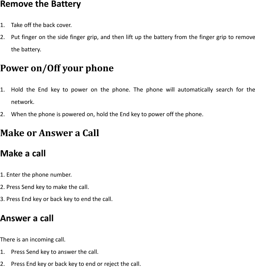 Remove the Battery1. Take off the back cover.2. Put finger on the side finger grip, and then lift up the battery from the finger grip to removethe battery.Power on/Off your phone1. Hold the End key to power on the phone. The phone will automatically search for thenetwork.2. When the phone is powered on, hold the End key to power off the phone.Make or Answer a CallMake a call1. Enter the phone number.2. Press Send key to make the call.3. Press End key or back key to end the call.Answer a callThere is an incoming call.1. Press Send key to answer the call.2. Press End key or back key to end or reject the call.