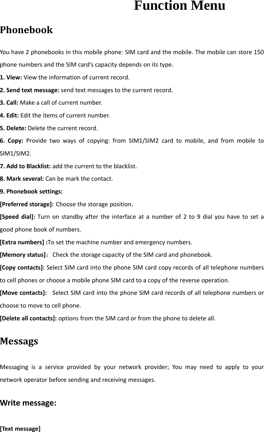 Function MenuPhonebookYou have 2 phonebooks in this mobile phone: SIM card and the mobile. The mobile can store 150phone numbers and the SIM card’s capacity depends on its type.1. View: View the information of current record.2. Send text message: send text messages to the current record.3. Call: Make a call of current number.4. Edit: Edit the items of current number.5. Delete: Delete the current record.6. Copy: Provide two ways of copying: from SIM1/SIM2 card to mobile, and from mobile toSIM1/SIM2.7. Add to Blacklist: add the current to the blacklist.8. Mark several: Can be mark the contact.9. Phonebook settings:[Preferred storage]: Choose the storage position.[Speed dial]: Turn on standby after the interface at a number of 2 to 9 dial you have to set agood phone book of numbers.[Extra numbers] :To set the machine number and emergency numbers.[Memory status]：Check the storage capacity of the SIM card and phonebook.[Copy contacts]: Select SIM card into the phone SIM card copy records of all telephone numbersto cell phones or choose a mobile phone SIM card to a copy of the reverse operation.[Move contacts]: Select SIM card into the phone SIM card records of all telephone numbers orchoose to move to cell phone.[Delete all contacts]: options from the SIM card or from the phone to delete all.MessagsMessaging is a service provided by your network provider; You may need to apply to yournetwork operator before sending and receiving messages.Write message:[Text message]