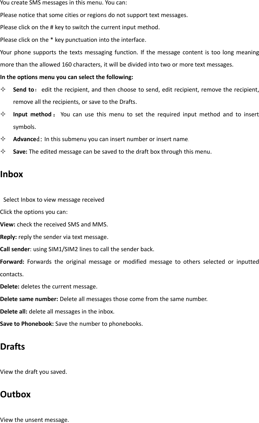 You create SMS messages in this menu. You can:Please notice that some cities or regions do not support text messages.Please click on the # key to switch the current input method.Please click on the * key punctuation into the interface.Your phone supports the texts messaging function. If the message content is too long meaningmore than the allowed 160 characters, it will be divided into two or more text messages.In the options menu you can select the following:Send to：edit the recipient, and then choose to send, edit recipient, remove the recipient,remove all the recipients, or save to the Drafts.Input method ：You can use this menu to set the required input method and to insertsymbols.Advanced: In this submenu you can insert number or insert name.Save: The edited message can be saved to the draft box through this menu.InboxSelect Inbox to view message receivedClick the options you can:View: check the received SMS and MMS.Reply: reply the sender via text message.Call sender: using SIM1/SIM2 lines to call the sender back.Forward: Forwards the original message or modified message to others selected or inputtedcontacts.Delete: deletes the current message.Delete same number: Delete all messages those come from the same number.Delete all: delete all messages in the inbox.Save to Phonebook: Save the number to phonebooks.DraftsView the draft you saved.OutboxView the unsent message.