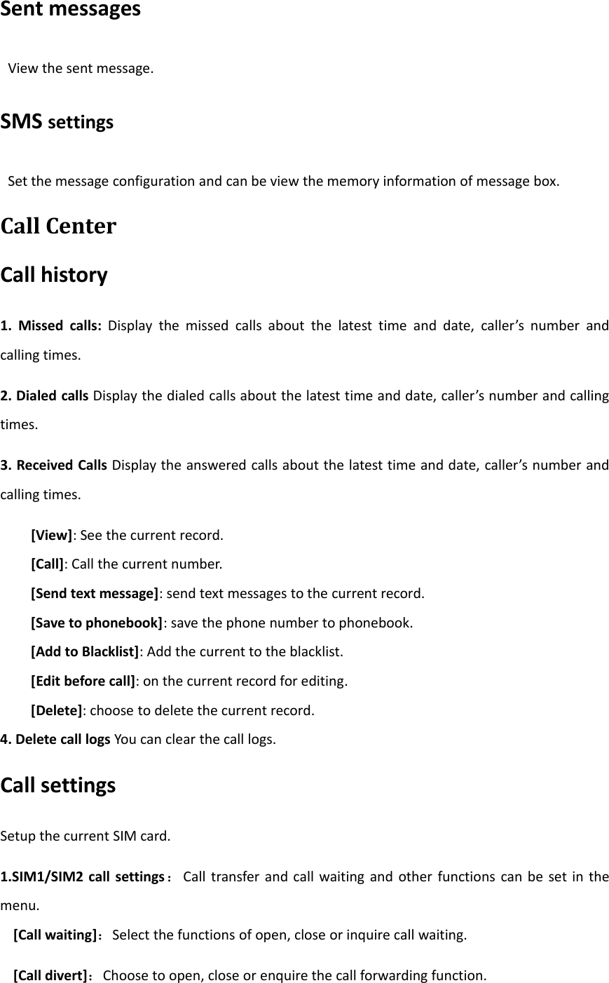 Sent messagesView the sent message.SMS settingsSet the message configuration and can be view the memory information of message box.Call CenterCall history1. Missed calls: Display the missed calls about the latest time and date, caller’s number andcalling times.2. Dialed calls Display the dialed calls about the latest time and date, caller’s number and callingtimes.3. Received Calls Display the answered calls about the latest time and date, caller’s number andcalling times.[View]: See the current record.[Call]: Call the current number.[Send text message]: send text messages to the current record.[Save to phonebook]: save the phone number to phonebook.[Add to Blacklist]: Add the current to the blacklist.[Edit before call]: on the current record for editing.[Delete]: choose to delete the current record.4. Delete call logs You can clear the call logs.Call settingsSetup the current SIM card.1.SIM1/SIM2 call settings ：Call transfer and call waiting and other functions can be set in themenu.[Call waiting]：Select the functions of open, close or inquire call waiting.[Call divert]：Choose to open, close or enquire the call forwarding function.