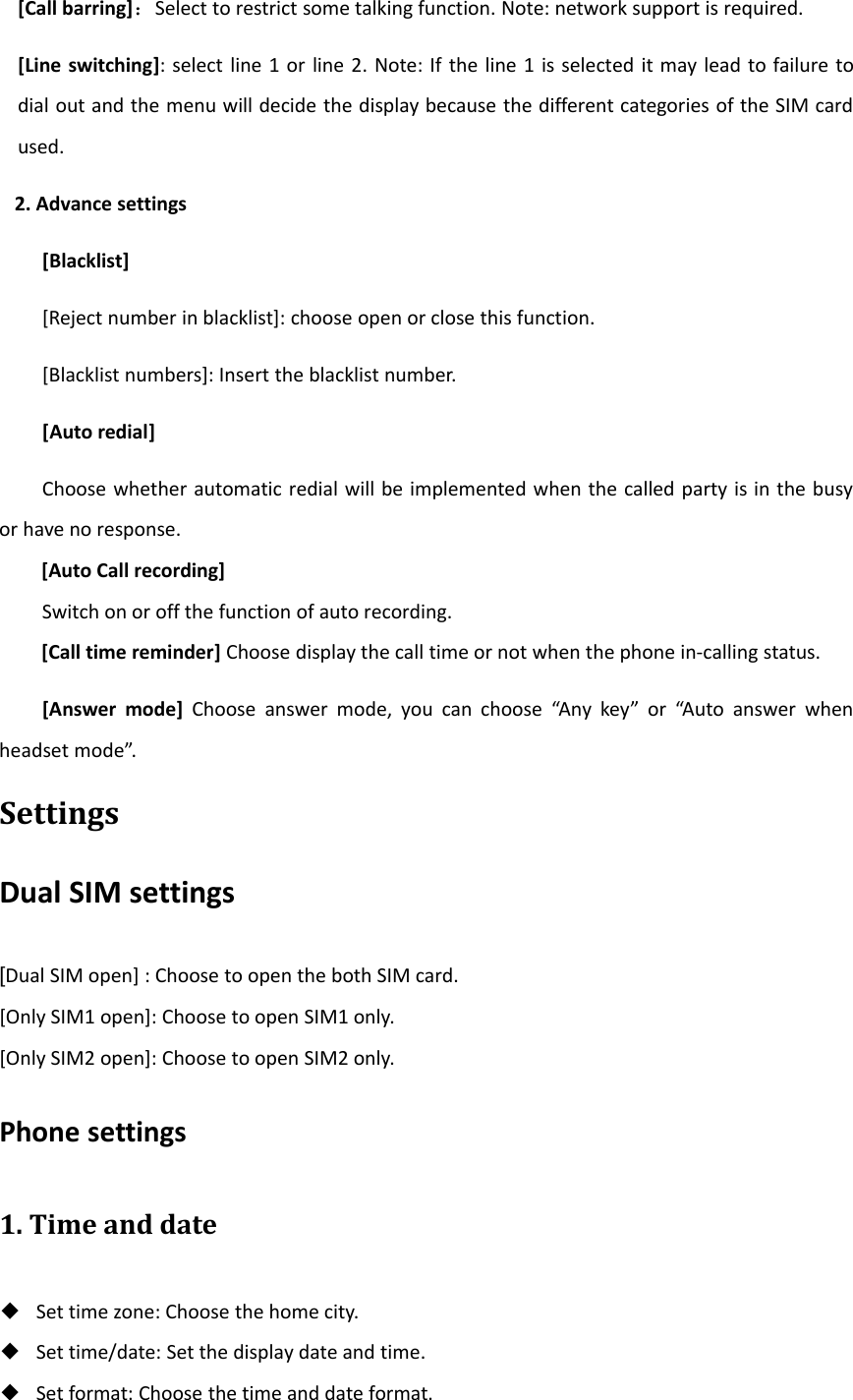 [Call barring]：Select to restrict some talking function. Note: network support is required.[Line switching]: select line 1 or line 2. Note: If the line 1 is selected it may lead to failure todial out and the menu will decide the display because the different categories of the SIM cardused.2. Advance settings[Blacklist][Reject number in blacklist]: choose open or close this function.[Blacklist numbers]: Insert the blacklist number.[Auto redial]Choose whether automatic redial will be implemented when the called party is in the busyor have no response.[Auto Call recording]Switch on or off the function of auto recording.[Call time reminder] Choose display the call time or not when the phone in‐calling status.[Answer mode] Choose answer mode, you can choose “Any key” or “Auto answer whenheadset mode”.SettingsDual SIM settings[Dual SIM open] : Choose to open the both SIM card.[Only SIM1 open]: Choose to open SIM1 only.[Only SIM2 open]: Choose to open SIM2 only.Phone settings1. Time and date◆Set time zone: Choose the home city.◆Set time/date: Set the display date and time.◆Set format: Choose the time and date format.