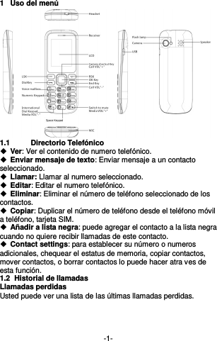  -1- 1  Uso del menú  1.1  Directorio Telefónico  Ver: Ver el contenido de numero telefónico.   Enviar mensaje de texto: Enviar mensaje a un contacto seleccionado.  Llamar: Llamar al numero seleccionado.    Editar: Editar el numero telefónico.  Eliminar: Eliminar el número de teléfono seleccionado de los contactos.  Copiar: Duplicar el número de teléfono desde el teléfono móvil a teléfono, tarjeta SIM.  Añadir a lista negra: puede agregar el contacto a la lista negra cuando no quiere recibir llamadas de este contacto.    Contact settings: para establecer su número o numeros   adicionales, chequear el estatus de memoria, copiar contactos, mover contactos, o borrar contactos lo puede hacer atra ves de esta función.     1.2  Historial de llamadas Llamadas perdidas Usted puede ver una lista de las últimas llamadas perdidas.     