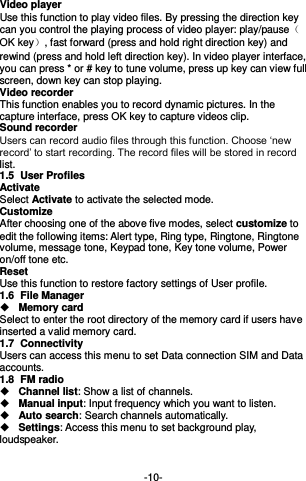  -10- Video player Use this function to play video files. By pressing the direction key can you control the playing process of video player: play/pauseOK key, fast forward (press and hold right direction key) and rewind (press and hold left direction key). In video player interface, you can press * or # key to tune volume, press up key can view full screen, down key can stop playing. Video recorder This function enables you to record dynamic pictures. In the capture interface, press OK key to capture videos clip. Sound recorder Users can record audio files through this function. Choose ‘new record’ to start recording. The record files will be stored in record list.   1.5  User Profiles Activate Select Activate to activate the selected mode. Customize   After choosing one of the above five modes, select customize to edit the following items: Alert type, Ring type, Ringtone, Ringtone volume, message tone, Keypad tone, Key tone volume, Power on/off tone etc. Reset Use this function to restore factory settings of User profile. 1.6  File Manager  Memory card Select to enter the root directory of the memory card if users have inserted a valid memory card.   1.7  Connectivity Users can access this menu to set Data connection SIM and Data accounts. 1.8  FM radio  Channel list: Show a list of channels.  Manual input: Input frequency which you want to listen.    Auto search: Search channels automatically.    Settings: Access this menu to set background play, loudspeaker.   