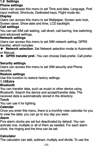  -11- 1.9  Settings Phone settings Users can access this menu to set Time and date, Language, Pref. input method, Shortcuts, Dedicated keys, Flight mode etc. Display   Users can access this menu to set Wallpaper, Screen auto lock, Screen saver, Show date and time, LCD backlight. Call settings   You can set SIM call waiting, call divert, call barring, line switching and advanced settings. Network settings Users can access this menu to set SIM network setting, GPRS transfer, which includes:    Network selection: Set Network selection mode to Automatic or Manual.    GPRS transfer pref.: You can choose Data prefer, Call prefer.  Security settings Users can access this menu to set SIM security and Phone security. Restore settings Use this function to restore factory settings. 1.10 Extra Bluetooth You can transfer data, such as music to other device using Bluetooth. Search the device and accept/transfer data. The received data is automatically stored in the directory. Torch You can use it for lighting. Calendar Once you enter this menu, there is a monthly-view calendar for you to view the date; you can go to any day you want.   Alarm Five alarm clocks are set but deactivated by default. You can activate one, multiple or all of them as needed. For each alarm clock, the ringing and the time can be set.  Calculator The calculator can add, subtract, multiply and divide. To use the 