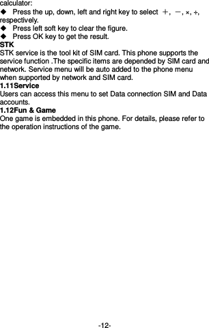  -12- calculator:     Press the up, down, left and right key to select  ＋,  －, ×, ÷, respectively.   Press left soft key to clear the figure.   Press OK key to get the result. STK STK service is the tool kit of SIM card. This phone supports the service function .The specific items are depended by SIM card and network. Service menu will be auto added to the phone menu when supported by network and SIM card. 1.11 Service   Users can access this menu to set Data connection SIM and Data accounts. 1.12 Fun &amp; Game One game is embedded in this phone. For details, please refer to the operation instructions of the game.       
