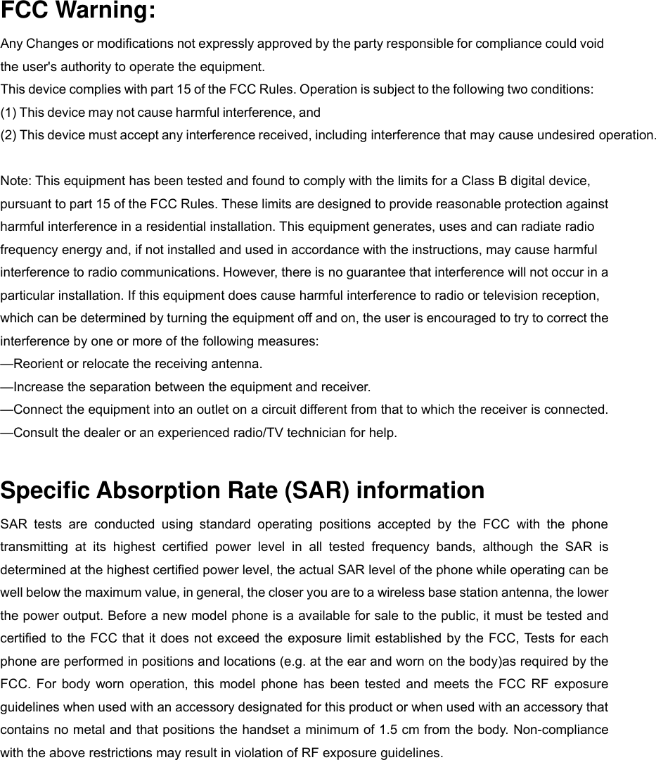 FCC Warning: Any Changes or modifications not expressly approved by the party responsible for compliance could void the user&apos;s authority to operate the equipment.   This device complies with part 15 of the FCC Rules. Operation is subject to the following two conditions: (1) This device may not cause harmful interference, and(2) This device must accept any interference received, including interference that may cause undesired operation.  Note: This equipment has been tested and found to comply with the limits for a Class B digital device, pursuant to part 15 of the FCC Rules. These limits are designed to provide reasonable protection against harmful interference in a residential installation. This equipment generates, uses and can radiate radio frequency energy and, if not installed and used in accordance with the instructions, may cause harmful interference to radio communications. However, there is no guarantee that interference will not occur in a particular installation. If this equipment does cause harmful interference to radio or television reception, which can be determined by turning the equipment off and on, the user is encouraged to try to correct the interference by one or more of the following measures:     —Reorient or relocate the receiving antenna.     —Increase the separation between the equipment and receiver.     —Connect the equipment into an outlet on a circuit different from that to which the receiver is connected.     —Consult the dealer or an experienced radio/TV technician for help.  Specific Absorption Rate (SAR) information SAR  tests  are  conducted  using  standard  operating  positions  accepted  by  the  FCC  with  the  phone transmitting  at  its  highest  certified  power  level  in  all  tested  frequency  bands,  although  the  SAR  is determined at the highest certified power level, the actual SAR level of the phone while operating can be well below the maximum value, in general, the closer you are to a wireless base station antenna, the lower the power output. Before a new model phone is a available for sale to the public, it must be tested and certified to  the FCC that it does  not exceed the  exposure limit established by the FCC, Tests for each phone are performed in positions and locations (e.g. at the ear and worn on the body)as required by the FCC.  For  body  worn  operation,  this  model  phone  has  been  tested  and  meets  the  FCC  RF  exposure guidelines when used with an accessory designated for this product or when used with an accessory that contains no metal and that positions the handset a minimum of 1.5 cm from the body. Non-compliance with the above restrictions may result in violation of RF exposure guidelines. 