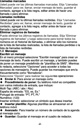  -2- Llamadas marcadas Usted puede ver las últimas llamadas marcadas. Elija “Llamadas Marcadas” para ver, llamar, enviar mensaje de texto, guardar el contacto, agregar a la lista negra, editar antes de hacer una llamada o para eliminar.     Llamadas recibidas Usted puede ver la últimas llamadas recibidas. Elija “Llamadas Recibidas” para ver, llamar, enviar mensaje de texto, guardar el contacto, agregar a la lista negra, editar antes de hacer una llamada o para eliminar.   Eliminar registros de llamadas Puede eliminar los últimos registros de llamadas. Elija “Eliminar registros de llamadas” y luego seleccione para borrar todos los números en el historial de llamadas, o eliminar sólo los números de la lista de llamadas realizadas, la lista de llamadas perdidas o la lista de llamadas recibidas. 1.3  Mensajes  Escribir un mensaje En el menú principal seleccione &quot;Escribir mensaje&quot; para crear un mensaje de texto. Puede escribir un mensaje, y también puedes de poner un mensaje predefinido de &quot;plantillas de SMS&quot;. Mientras lo redacta, seleccione &quot;Opciones&quot; para acceder a todas las opciones de mensajería. Puede guardar los mensajes que envía frecuentemente como &quot;Borradores&quot;. Seleccione “Opción” para realizar las siguientes operaciones:  Enviar A: Para enviar un mensaje corto.  Procedimiento de poner: Su teléfono móvil es compatible con varios métodos de entrada, que incluye: Multi-Tap: (ABC / abc / Abc) España de entrada: &quot;ES, es, Es.&quot; Portugal de entrada: &quot;PT, PT, Pt.&quot; Numérico: (123) Insertar símbolo: seleccionar un símbolo que desea insertar.  Insertar plantilla: Algunas plantillas se almacenan en el teléfono móvil.  Avanzado: Para insertar un número de contacto de la agenda al mensaje corto.  Guardar: Guardar el mensaje en el cuadro de redactor.  