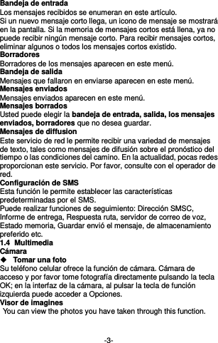  -3- Bandeja de entrada Los mensajes recibidos se enumeran en este artículo. Si un nuevo mensaje corto llega, un icono de mensaje se mostrará en la pantalla. Si la memoria de mensajes cortos está llena, ya no puede recibir ningún mensaje corto. Para recibir mensajes cortos, eliminar algunos o todos los mensajes cortos existido. Borradores Borradores de los mensajes aparecen en este menú. Bandeja de salida Mensajes que fallaron en enviarse aparecen en este menú.     Mensajes enviados Mensajes enviados aparecen en este menú.   Mensajes borrados Usted puede elegir la bandeja de entrada, salida, los mensajes enviados, borradores que no desea guardar. Mensajes de diffusion Este servicio de red le permite recibir una variedad de mensajes de texto, tales como mensajes de difusión sobre el pronóstico del tiempo o las condiciones del camino. En la actualidad, pocas redes proporcionan este servicio. Por favor, consulte con el operador de red. Configuración de SMS Esta función le permite establecer las características predeterminadas por el SMS. Puede realizar funciones de seguimiento: Dirección SMSC, Informe de entrega, Respuesta ruta, servidor de correo de voz, Estado memoria, Guardar envió el mensaje, de almacenamiento preferido etc. 1.4  Multimedia Cámara  Tomar una foto Su teléfono celular ofrece la función de cámara. Cámara de acceso y por favor tome fotografía directamente pulsando la tecla OK; en la interfaz de la cámara, al pulsar la tecla de función izquierda puede acceder a Opciones. Visor de imagines   You can view the photos you have taken through this function.   