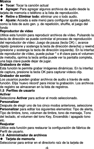  -4- Música    Tocar: Tocar la canción actual  Agregar: Para agregar algunos archivos de audio desde la tarjeta de memoria o teléfono a la lista de reproducción.  Retire o Eliminar todo: eliminar uno o todo audio.  Ajuste: Acceda a este menú para configurar ajuste jugador, como la lista de auto gen. y. de repetición, shuffle, el juego del fondo Reproductor de video Utilice esta función para reproducir archivos de vídeo. Pulsando la tecla de dirección se puede controlar el proceso de reproducción del reproductor de vídeo: Juego de pausa (tecla OK) /, avance rápido (presione y sostenga la tecla de dirección derecha) y rewind (presione y sostenga la tecla de dirección izquierda). En la interfaz de reproductor de vídeo, puede pulsar * o # clave para el volumen de melodía, oprima la tecla arriba puede ver la pantalla completa, una baja clave puede dejar de jugar. Grabadora de vídeo Esta función le permite grabar imágenes dinámicas. En la interfaz de captura, presione la tecla OK para capturar videos clip. Grabador de sonido Los usuarios pueden grabar archivos de audio a través de esta función. Elija &apos;nuevo récord&apos; para iniciar la grabación. Los archivos de registro se almacenan en la lista de registros. 1.5  Perfiles de usuario Activar Seleccione Activar para activar el modo seleccionado. Personalizar Después de elegir uno de los cinco modos anteriores, seleccione Personalizar para editar los siguientes elementos: Tipo de alerta, Tipo de timbre, tono, volumen de timbre, tono de mensaje, Tono del teclado, el volumen del tono Key, Encendido / apagado tono etc. Reajustar Utilice esta función para restaurar la configuración de fábrica de Perfil de usuario. 1.6  Administrador de archivos  Tarjeta de memoria Seleccionar para entrar en el directorio raíz de la tarjeta de 