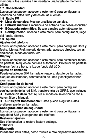  -5- memoria si los usuarios han insertado una tarjeta de memoria válida. 1.7  Conectividad Los usuarios pueden acceder a este menú para configurar la conexión de datos SIM y datos de las cuentas. 1.8  Radio FM  Lista de canales: Mostrar una lista de canales.  Entrada manual: Frecuencia de entrada que desea escuchar.    Búsqueda automática: Buscar canales automáticamente.    Configuración: Acceda a este menu para configurar el juego del fondo, altavoz.   1.9  Ajuste Ajustes del teléfono Los usuarios pueden acceder a este menú para configurar Hora y fecha, Idioma, Pref. método de entrada, accesos directos, teclas dedicadas, Modo de vuelo, etc. Display   Los usuarios pueden acceder a este menú para establecer fondo de pantalla, bloqueo de pantalla automático, Protector de pantalla, Mostrar fecha y hora, la luz de fondo del LCD. Ajuste de llamadas Puede establecer SIM llamada en espera, desvío de llamadas, bloqueo de llamadas, conmutación de línea y configuraciones avanzadas. Configuración de la red Los usuarios pueden acceder a este menú para configurar configuración de la red SIM, transferencia de GPRS, que incluye:  Seleccion de la red: Ajuste el modo de selección de red a Automático o Manual.  GPRS pref transferencia: Usted puede elegir de Datos prefieren, prefieren llamadas. Configuraciones de seguridad Los usuarios pueden acceder a este menú para configurar la seguridad SIM y la seguridad del teléfono. Restaurar ajustes Use this function to restore factory settings. 1.10 Extra Bluetooth Puede transferir datos, como música a otro dispositivo mediante 