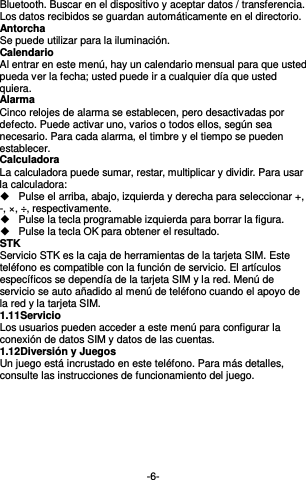  -6- Bluetooth. Buscar en el dispositivo y aceptar datos / transferencia. Los datos recibidos se guardan automáticamente en el directorio. Antorcha Se puede utilizar para la iluminación. Calendario Al entrar en este menú, hay un calendario mensual para que usted pueda ver la fecha; usted puede ir a cualquier día que usted quiera. Alarma Cinco relojes de alarma se establecen, pero desactivadas por defecto. Puede activar uno, varios o todos ellos, según sea necesario. Para cada alarma, el timbre y el tiempo se pueden establecer. Calculadora La calculadora puede sumar, restar, multiplicar y dividir. Para usar la calculadora:   Pulse el arriba, abajo, izquierda y derecha para seleccionar +, -, ×, ÷, respectivamente.   Pulse la tecla programable izquierda para borrar la figura.   Pulse la tecla OK para obtener el resultado. STK Servicio STK es la caja de herramientas de la tarjeta SIM. Este teléfono es compatible con la función de servicio. El artículos específicos se dependía de la tarjeta SIM y la red. Menú de servicio se auto añadido al menú de teléfono cuando el apoyo de la red y la tarjeta SIM. 1.11 Servicio   Los usuarios pueden acceder a este menú para configurar la conexión de datos SIM y datos de las cuentas. 1.12 Diversión y Juegos Un juego está incrustado en este teléfono. Para más detalles, consulte las instrucciones de funcionamiento del juego.        