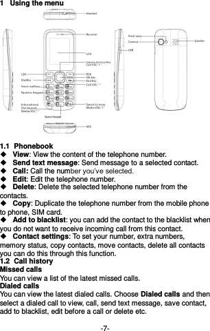  -7- 1  Using the menu  1.1  Phonebook  View: View the content of the telephone number.   Send text message: Send message to a selected contact.  Call: Call the number you’ve selected.  Edit: Edit the telephone number.  Delete: Delete the selected telephone number from the contacts.  Copy: Duplicate the telephone number from the mobile phone to phone, SIM card.  Add to blacklist: you can add the contact to the blacklist when you do not want to receive incoming call from this contact.  Contact settings: To set your number, extra numbers, memory status, copy contacts, move contacts, delete all contacts you can do this through this function. 1.2  Call history Missed calls You can view a list of the latest missed calls. Dialed calls You can view the latest dialed calls. Choose Dialed calls and then select a dialed call to view, call, send text message, save contact, add to blacklist, edit before a call or delete etc.  