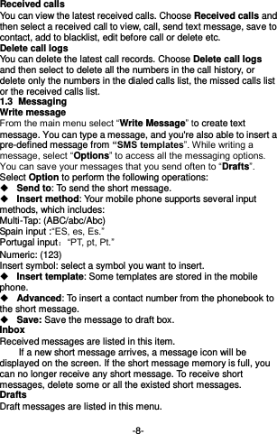  -8- Received calls You can view the latest received calls. Choose Received calls and then select a received call to view, call, send text message, save to contact, add to blacklist, edit before call or delete etc. Delete call logs You can delete the latest call records. Choose Delete call logs and then select to delete all the numbers in the call history, or delete only the numbers in the dialed calls list, the missed calls list or the received calls list. 1.3  Messaging  Write message From the main menu select “Write Message” to create text message. You can type a message, and you&apos;re also able to insert a pre-defined message from “SMS templates”. While writing a message, select “Options” to access all the messaging options. You can save your messages that you send often to “Drafts”. Select Option to perform the following operations:  Send to: To send the short message.  Insert method: Your mobile phone supports several input methods, which includes: Multi-Tap: (ABC/abc/Abc)       Spain input :“ES, es, Es.” Portugal input：“PT, pt, Pt.” Numeric: (123)   Insert symbol: select a symbol you want to insert.  Insert template: Some templates are stored in the mobile phone.  Advanced: To insert a contact number from the phonebook to the short message.  Save: Save the message to draft box. Inbox Received messages are listed in this item.       If a new short message arrives, a message icon will be displayed on the screen. If the short message memory is full, you can no longer receive any short message. To receive short messages, delete some or all the existed short messages. Drafts Draft messages are listed in this menu.  