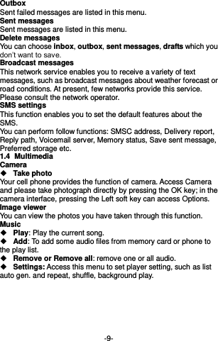  -9- Outbox Sent failed messages are listed in this menu. Sent messages Sent messages are listed in this menu. Delete messages You can choose inbox, outbox, sent messages, drafts which you don’t want to save. Broadcast messages This network service enables you to receive a variety of text messages, such as broadcast messages about weather forecast or road conditions. At present, few networks provide this service. Please consult the network operator. SMS settings This function enables you to set the default features about the SMS. You can perform follow functions: SMSC address, Delivery report, Reply path, Voicemail server, Memory status, Save sent message, Preferred storage etc. 1.4  Multimedia Camera  Take photo Your cell phone provides the function of camera. Access Camera and please take photograph directly by pressing the OK key; in the camera interface, pressing the Left soft key can access Options. Image viewer   You can view the photos you have taken through this function. Music    Play: Play the current song.  Add: To add some audio files from memory card or phone to the play list.  Remove or Remove all: remove one or all audio.  Settings: Access this menu to set player setting, such as list auto gen. and repeat, shuffle, background play.       