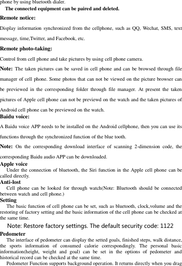 phone by using bluetooth dialer.      The connected equipment can be paired and deleted. Remote notice:   Display information synchronized from the cellphone, such as QQ, Wechat, SMS, text message, time,Twitter, and Facebook, etc. Remote photo-taking:   Control from cell phone and take pictures by using cell phone camera.   Note: The taken pictures can be saved in  cell phone and can be browsed through file manager of cell phone. Some photos that can not be viewed on the picture browser can be previewed  in  the  corresponding  folder  through  file  manager. At  present  the  taken pictures of Apple cell phone can not be previewd on the watch and the taken pictures of Android cell phone can be previewed on the watch.   Baidu voice: A Baidu voice APP needs to be installed on the Android cellphone, then you can use its functions through the synchronized function of the blue tooth. Note:  On  the  corresponding  download  interface  of  scanning  2-dimension  code,  the corresponding Baidu audio APP can be downloaded.   Apple voice   Under the connection of bluetooth, the Siri function in the Apple cell phone  can be called directly.   Anti-lost   Cell  phone  can  be  looked for  through  watch(Note: Bluetooth should be connected between watch and cell phone.)   Setting   The basic function of cell phone can be set, such as bluetooth, clock,volume and the restoring of factory setting and the basic information of the cell phone can be checked at the same time.   Note: Restore factory settings. The default security code: 1122   Pedometer   The interface of pedometer can display the setted goals, finished steps, walk distance, the  sports  information  of  consumed  calorie  correspondingly.  The  personal  basic information(height,  weight  and  goal)  can  be  set  in  the  options  of  pedometer  and historical record can be checked at the same time.   Pedometer Function supports background operation. It returns directly when you drag 
