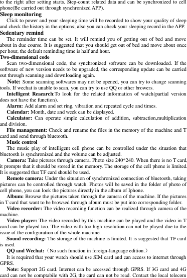 to the right after setting starts. Step-count related data and can be synchronized to cell phone(Be carried out through synchronized APP).   Sleep monitoring   Click to power and your sleeping time will be recorded to show your quality of sleep and check the history in the options; also you can check your sleeping record in the APP. Sedentary remind   The reminder time can be set. It  will  remind you of getting  out  of bed and  move about in due course. It is suggested that you should get out of bed and move about once per hour, the default reminding time is half and hour. Two-dimensional code   Scan  two-dimensional  code,  the  synchronized  software  can  be downloaded.  If  the software of new version needs to be upgraded, the corresponding update can be carried out through scanning and downloading again.   Note: Some scanning softwares may not be opened, you can try to change scanning tools. If wechat is unable to scan, you can try to use QQ or other browers. Intelligent  Reaearch:To  look  for  the  related  information  of  watch(partial  version does not have the function). Alarm: Add alarm and set ring, vibration and repeated cycle and times.   Calendar: Month, date and week can be displayed.   Calculator:  Can  operate  simple  calculation  of  addition,  subtraction,multiplication and division.   File management: Check and rename the files in the memory of the machine and T card and send through bluetooth.   Music control   The music play  of intelligent cell phone  can  be controlled  under  the  situation that bluetooth is synchronized and the volume can be adjusted.   Camera: Take pictures through camera. Photo size 240*240. When there is no T card,   it prompts that it should be stored in the memory. The storage of the cell phone is limited. It is suggested that TF card should be used.   Remote camera: Under the situation of synchronized connection of bluetooth, taking pictures can be controlled through watch. Photos will be saved in the folder of photo of cell phone, you can look the pictures directly in the album of Iphone. Album: Browse the pictures taken through the camera of the machine. If the pictures in T card that want to be browsed through album must be put into corresponding folder.     Video recorder: The video recording function can be realized through camera of the machine.     Video player: The video recorded by this machine can be played and the video in T card can be played too. The video with too high resolution can not be played due to the issue of the configuration of the whole machine.   Sound recording: The storage of the machine is limited. It is suggested that TF card is used.   QQ and Wechat:（No such function in foreign-language edition.） It is required that your watch should use SIM card and can access to internet through GPRS.   Note: Support 2G card. Internet can be accessed through GPRS. If 3G card and 4G card can not be comptabile with 2G, the card can not be read. Contact the local telecom 