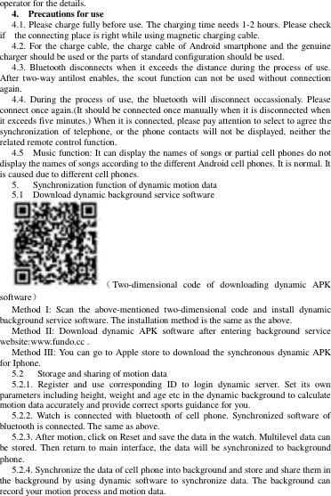 operator for the details.   4.    Precautions for use   4.1. Please charge fully before use. The charging time needs 1-2 hours. Please check if    the connecting place is right while using magnetic charging cable. 4.2. For the charge cable, the charge cable of Android smartphone and the genuine charger should be used or the parts of standard configuration should be used.   4.3.  Bluetooth  disconnects when it exceeds the  distance during the process  of use. After two-way antilost enables, the scout function can not be used without connection again.   4.4.  During the  process  of  use,  the  bluetooth  will  disconnect  occassionaly.  Please connect once again.(It should be connected once manually when it is disconnected when it exceeds five minutes.) When it is connected, please pay attention to select to agree the synchronization  of  telephone,  or the phone contacts will not be displayed,  neither the related remote control function. 4.5    Music function: It can display the names of songs or partial cell phones do not display the names of songs according to the different Android cell phones. It is normal. It is caused due to different cell phones.   5.      Synchronization function of dynamic motion data   5.1    Download dynamic background service software   （Two-dimensional  code  of  downloading  dynamic  APK software） Method  I:  Scan  the  above-mentioned  two-dimensional  code  and  install  dynamic background service software. The installation method is the same as the above.   Method  II:  Download  dynamic  APK  software  after  entering  background  service website:www.fundo.cc . Method III: You can go to Apple  store to download the synchronous dynamic APK for Iphone. 5.2      Storage and sharing of motion data   5.2.1.  Register  and  use  corresponding  ID  to  login  dynamic  server.  Set  its  own parameters including height, weight and age etc in the dynamic background to calculate motion data accurately and provide correct sports guidance for you.   5.2.2.  Watch  is  connected with  bluetooth  of  cell  phone.  Synchronized software  of bluetooth is connected. The same as above.   5.2.3. After motion, click on Reset and save the data in the watch. Multilevel data can be stored. Then return to main interface, the data will  be synchronized to  background phone. 5.2.4. Synchronize the data of cell phone into background and store and share them in the  background  by  using  dynamic  software  to  synchronize data.  The  background  can record your motion process and motion data.     