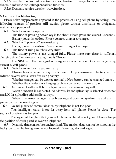 5.2.5. See the function introduction and explanation of usage for other functions of dynamic software and subsequent added function.   5.2.6. Dynamic service website: www.fundo.cc  6. Common troubleshooting   Please solve any problems appeared in the process of using cell phone by seeing    the following  clauses.  If  problem  still  exisits,  please  contact  distributor  or  designated maintenance personnel.   6.1.    Watch can not be opened.        The time of pressing power key is too short. Please press and exceed 3 seconds.        Battery power is too low. Please connect charger to charge.   6.2.    Watch will power off automatically.      Battery power is too low. Please connect charger to charge.   6.3.    The time of using watch is very short.        The  battery  power  is  not  charged  fully.  Please  make  sure  there  is  sufficient     charging time.(the shortes charging time is 2 hours.)        Use SIM card. But the signal of using location is too poor, it causes large using current of cell phone.     6.4.    Watch can not be charged normally.        Please check whether battery can be used. The performance of battery will be   reduced several years later after using battery.        Whether charger can be worked normally. New battery can be changed and try.          Whether the interface of charging cable is connected. Try once again.     6.5      No name of caller will be displayed when there is incoming call.      When bluetooth is connected, no address list for uploading is selected or do not   mark X for uploading address list always.        When it is connected again after breaking and does not synchronize address list, please pair and connect again.     6.6.    Sound quality of communication by telephone is not too good.       Your  intelligent  watch  is  too far  away  from  cell  phone.  Please  be  close.  The signal of bluetooth is too poor.     The signal of the place that your cell phone is placed is not good. Please change the position of calling and answering telephone.   6.7    Dynamic data can not be synchronized. The motion data can not be stored in the background, as the background is not logined. Please register and login.      Warranty Card   Customer Data  