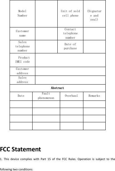 Model Number      Unit of sold cell phone   (Signature and seal)  Customer name   Contact telephone number   Sales telephone number   Date of purchase     Product IMEI code   Customer address   Sales address   Abstract  Date Fault phenomenon  Overhaul  Remarks                    FCC Statement 1.  This  device  complies  with  Part  15  of  the  FCC  Rules.  Operation  is  subject  to  the following two conditions: 