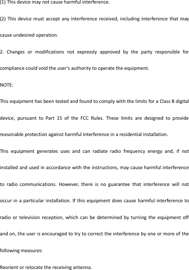 (1) This device may not cause harmful interference. (2) This device must accept any interference received, including interference that may cause undesired operation. 2.  Changes  or  modifications  not  expressly  approved  by  the  party  responsible  for compliance could void the user&apos;s authority to operate the equipment. NOTE:   This equipment has been tested and found to comply with the limits for a Class B digital device,  pursuant  to  Part  15  of  the  FCC  Rules.  These  limits  are  designed  to  provide reasonable protection against harmful interference in a residential installation. This  equipment  generates  uses  and  can  radiate  radio  frequency  energy  and,  if  not installed and used in accordance with the instructions, may cause harmful interference to  radio  communications.  However,  there  is  no  guarantee  that  interference  will  not occur in  a particular installation. If this equipment does cause harmful interference to radio or  television reception, which  can  be determined by  turning the equipment off and on, the user is encouraged to try to correct the interference by one or more of the following measures: Reorient or relocate the receiving antenna. 