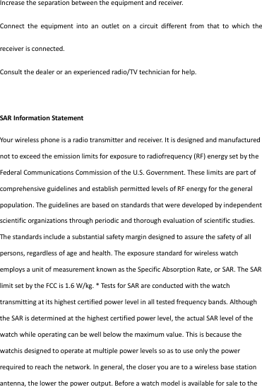 Increase the separation between the equipment and receiver. Connect  the  equipment  into  an  outlet  on  a  circuit  different  from  that  to  which  the receiver is connected.   Consult the dealer or an experienced radio/TV technician for help.  SAR Information Statement Your wireless phone is a radio transmitter and receiver. It is designed and manufactured not to exceed the emission limits for exposure to radiofrequency (RF) energy set by the Federal Communications Commission of the U.S. Government. These limits are part of comprehensive guidelines and establish permitted levels of RF energy for the general population. The guidelines are based on standards that were developed by independent scientific organizations through periodic and thorough evaluation of scientific studies. The standards include a substantial safety margin designed to assure the safety of all persons, regardless of age and health. The exposure standard for wireless watch employs a unit of measurement known as the Specific Absorption Rate, or SAR. The SAR limit set by the FCC is 1.6 W/kg. * Tests for SAR are conducted with the watch transmitting at its highest certified power level in all tested frequency bands. Although the SAR is determined at the highest certified power level, the actual SAR level of the watch while operating can be well below the maximum value. This is because the watchis designed to operate at multiple power levels so as to use only the power required to reach the network. In general, the closer you are to a wireless base station antenna, the lower the power output. Before a watch model is available for sale to the 