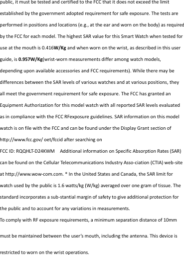 public, it must be tested and certified to the FCC that it does not exceed the limit established by the government adopted requirement for safe exposure. The tests are performed in positions and locations (e.g., at the ear and worn on the body) as required by the FCC for each model. The highest SAR value for this Smart Watch when tested for use at the mouth is 0.416W/Kg and when worn on the wrist, as described in this user guide, is 0.957W/Kg(wrist-worn measurements differ among watch models, depending upon available accessories and FCC requirements). While there may be differences between the SAR levels of various watches and at various positions, they all meet the government requirement for safe exposure. The FCC has granted an Equipment Authorization for this model watch with all reported SAR levels evaluated as in compliance with the FCC RFexposure guidelines. SAR information on this model watch is on file with the FCC and can be found under the Display Grant section of http://www.fcc.gov/ oet/fccid after searching on  FCC ID: RQQHLT-D24KWM   Additional information on Specific Absorption Rates (SAR) can be found on the Cellular Telecommunications Industry Asso-ciation (CTIA) web-site at http://www.wow-com.com. * In the United States and Canada, the SAR limit for watch used by the public is 1.6 watts/kg (W/kg) averaged over one gram of tissue. The standard incorporates a sub-stantial margin of safety to give additional protection for the public and to account for any variations in measurements. To comply with RF exposure requirements, a minimum separation distance of 10mm must be maintained between the user’s mouth, including the antenna. This device is restricted to worn on the wrist operations. 