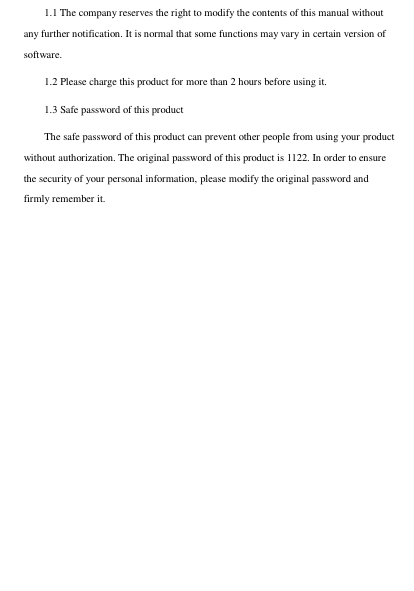 1.1 The company reserves the right to modify the contents of this manual without any further notification. It is normal that some functions may vary in certain version of software.     1.2 Please charge this product for more than 2 hours before using it. 1.3 Safe password of this product The safe password of this product can prevent other people from using your product without authorization. The original password of this product is 1122. In order to ensure the security of your personal information, please modify the original password and firmly remember it. 