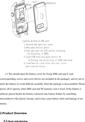 1.4 You should open the battery cover for fixing SIM card and T card. (corressponding screws and screw drivers are included in the package), and try not to unfix the battery to avoid difficult assembly when the package is disassembled. Please power off to operate when SIM card and TF memory card is fixed. If the battery is unfixed, please buckle the battery connector into battery holder by something nonconductive like plactic forceps, and it may cause battery short and damage if use metals. 2.Product Overview 2.1.Basic introduction 