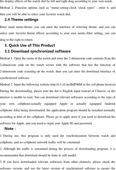 the display effects of the watch dial by left and right drag according to your own needs. Method  2:  Function  options  such as  “menu-setting-clock  -clock types” ,  enter it, and then you will be able to select your favorite watch dial.   2.4 Theme settings Enter  main  menu-theme, you can  enter  the  interface  of  selecting  theme,  and  you  can select your favorite  theme  effects according  to  your own  needs.After  setting, you can drag to the right to return. 3. Quick Use of This Product 3.1 Download synchronized software Method 1. Open the menu of the watch and enter the 2-dimension code contents.Scan the 2-dimension  code  on  the  watch  screen  with  the  software  that  has  the  function  of 2-dimension code scanning on the watch, then you can enter the download interface of synchronized software. Method 2. Input the following website http://c3.cli.im/BdF06M in the cell phone browser. During the downloading, please note the dot is English input instead of Chinese, or the internet is unable to read. You can download relevant softwares according to the type of your  own  cellphone:actually  equipped  Apple  or  actually  equipped  Android cellphone.After being downloaded, the application program should be installed normally according to hint of the cellphone. Please go to apple store if you need to download the software for Apple, and you need to input your Apple ID and password. Note： 1. During  use,  this  program  is  only  used  for  synchronization  between  watch  and cellphone, and no cellphone network traffic will be consumed.   2. Although  the traffic is  consumed  during the  process  of downloading program, it is recommended that download should be done in wifi model.   3. If  you  have  downloaded  relevant  softwares  from  other  channels,  please  check  the software  version,  and  use  the  latest  version  of  synchronized  software  to  ensure  the 