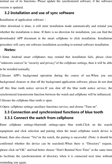 normal  use  of  its  functions.  Please  update the  synchronized software,  if  the  software version is updated. 3.2 Installation and use of sync software Installation of application software： After download is  done,  it  will  enter installation mode  automatically and remind  you whether the installation is done. If there is no direction for installation, you can find the downloaded  APP  document  in  the  smart  cellphone  to  click  installation.  Installation procedure will carry out software installation according to normal software installation. Notes: 1.Some  Android  smart  cellphones  may  remind  that  installation  fails,  please  close “unknown sources”in “security and privacy”of the cellphone settings, then it will be able to be installed normally. 2.Ensure  APP&apos;s  background  operation  during  the  course  of  use.When  you  use background cleanser or shut off the background application software, please do not shut off  this  blue  tooth  notice  service.If  you  shut  off  the  blue  tooth  notice  service,  the synchronized transmission function between the watch and cellphone will be influenced.   3.Ensure the cellphone blue tooth is open.   4.Open: cellphone settings-auxiliary functions-service, and choose “Turn on”. 3.3 Connection and synchronized functions of blue tooth   3.3.1 Connect the watch from cellphone Enter  cellphone  settings-bluetooth  settings-open  blue  tooth.Click  on  the  search equipment  and  click  selection  and  pairing  when  the  smart  cellphone  watch  device is found, then also choose “Yes”on the watch, the pairing is successful. (Note: it should be  confirmed  whether  the  device  can  be  searched).When  there  is  “Directory”  request, please click on“OK” and had better choose “Don&apos;t Remind Next Time” at the same time to  facilitate  the  synchronization  of  directory  when  it  is  connected  next  time  without reminding you again. 