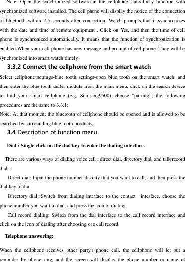  Note:  Open  the  synchronized  software  in  the  cellphone’s  auxilliary  function  with synchronized software installed. The cell phone will display the notice of the connection of  bluetooth  within  2-5  seconds  after  connection. Watch  prompts that  it  synchronizes with the date  and time of remote equipment . Click on Yes, and then the  time of cell phone  is  synchronized  automatically.  It means  that  the function of synchronization  is enabled.When your cell phone has new message and prompt of cell phone. They will be synchronized into smart watch timely.   3.3.2 Connect the cellphone from the smart watch Select cellphone  settings-blue  tooth  settings-open  blue tooth  on  the  smart  watch, and then enter the blue tooth dialer module from the main menu, click on the search device to  find  your  smart  cellphone  (e.g.  Sumsung9500)--choose  “pairing”;  the  following procedures are the same to 3.3.1; Note: At that moment the bluetooth of cellphone should be opened and is allowed to be searched by surrounding blue tooth products. 3.4 Description of function menu             Dial : Single click on the dial key to enter the dialing interface.   There are various ways of dialing voice call : direct dial, directory dial, and talk record   dial.    Direct dial: Input the phone number direclty that you want to call, and then press the   dial key to dial.    Directory  dial:  Switch from dialing interface  to  the  contact    interface,  choose the phone number you want to dial, and press the icon of dialing.    Call record  dialing: Switch from the dial interface  to  the  call record interface  and click on the icon of dialing after choosing one call record.     Telephone answering: When  the  cellphone  receives  other  party&apos;s  phone  call,  the  cellphone  will  let  out  a   reminder  by  phone  ring,  and  the  screen  will  display  the  phone  number  or  name  of 