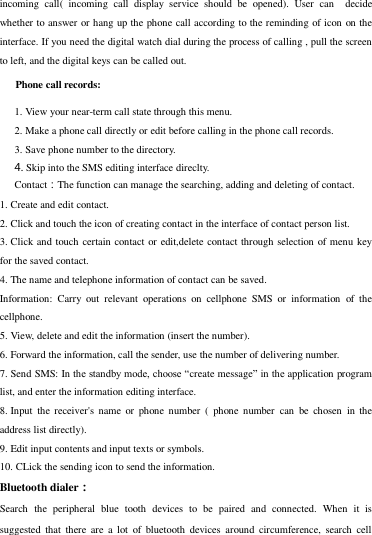 incoming  call(  incoming  call  display  service  should  be  opened).  User  can    decide whether to answer or hang up the phone call according to the reminding of icon on the interface. If you need the digital watch dial during the process of calling , pull the screen to left, and the digital keys can be called out.      Phone call records: 1. View your near-term call state through this menu. 2. Make a phone call directly or edit before calling in the phone call records. 3. Save phone number to the directory. 4. Skip into the SMS editing interface direclty. Contact：The function can manage the searching, adding and deleting of contact. 1. Create and edit contact. 2. Click and touch the icon of creating contact in the interface of contact person list. 3. Click and touch certain contact or edit,delete contact through selection of menu key for the saved contact.   4. The name and telephone information of contact can be saved.     Information:  Carry  out  relevant  operations  on  cellphone  SMS  or  information  of  the cellphone. 5. View, delete and edit the information (insert the number). 6. Forward the information, call the sender, use the number of delivering number.   7. Send SMS: In the standby mode, choose “create message” in the application program list, and enter the information editing interface. 8. Input  the receiver&apos;s  name  or  phone  number  (  phone  number  can  be  chosen  in  the address list directly). 9. Edit input contents and input texts or symbols.   10. CLick the sending icon to send the information. Bluetooth dialer： Search  the  peripheral  blue  tooth  devices  to  be  paired  and  connected.  When  it  is suggested  that  there  are  a  lot  of  bluetooth  devices  around  circumference,  search  cell 