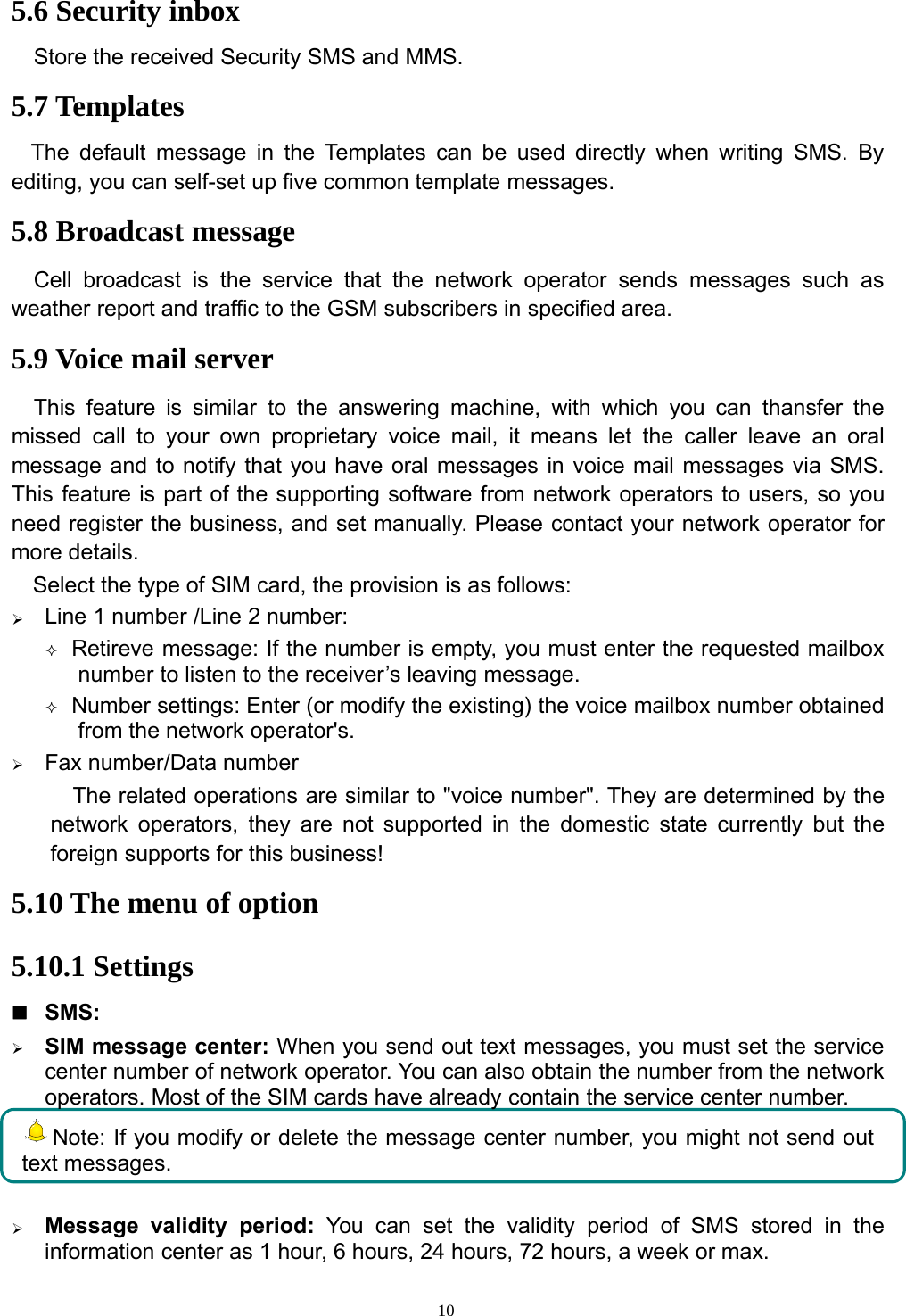 105.6 Security inboxStore the received Security SMS and MMS.5.7 TemplatesThe default message in the Templates can be used directly when writing SMS. Byediting, you can self-set up five common template messages.5.8 Broadcast messageCell broadcast is the service that the network operator sends messages such asweather report and traffic to the GSM subscribers in specified area.5.9 Voice mail serverThis feature is similar to the answering machine, with which you can thansfer themissed call to your own proprietary voice mail, it means let the caller leave an oralmessage and to notify that you have oral messages in voice mail messages via SMS.This feature is part of the supporting software from network operators to users, so youneed register the business, and set manually. Please contact your network operator formore details.Select the type of SIM card, the provision is as follows:¾Line 1 number /Line 2 number:Retireve message: If the numberis empty, you must enter the requested mailboxnumber to listen to the receiver’s leaving message.Number settings: Enter(or modifythe existing)the voice mailbox numberobtainedfrom the network operator&apos;s.¾Fax number/Data numberThe related operations are similar to &quot;voice number&quot;. They are determined by thenetwork operators, they are not supported in the domestic state currently but theforeign supports for this business!5.10 The menu of option5.10.1 SettingsSMS:¾SIM message center: When you send out text messages, you must set the servicecenter number of network operator. You can also obtain the number from the networkoperators. Most of the SIM cards have already contain the service center number.Note: If you modify or delete the message center number, you might not send outtext messages.¾Message validityperiod: You can set the validityperiod of SMS stored in theinformation center as 1 hour, 6 hours, 24 hours, 72 hours, a week or max.