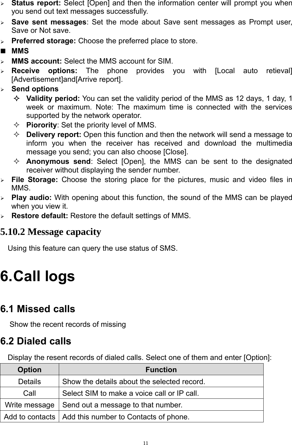 11¾Status report: Select [Open] and then the information center will prompt you whenyou send out text messages successfully.¾Save sent messages: Set the mode about Save sent messages as Prompt user,Save or Not save.¾Preferred storage: Choose the preferred place to store.MMS¾MMS account: Select the MMS account for SIM.¾Receive options: The phone providesyou with [Local auto retieval][Advertisement]and[Arrive report].¾Send optionsValidityperiod: You can set the validityperiod of the MMS as 12 days, 1 day,1week or maximum. Note: The maximum time is connected with the servicessupported by the network operator.Piorority: Set the priority level of MMS.Delivery report: Open this function and then the network will send a message toinform you when the receiver has received and download the multimediamessage you send; you can also choose [Close].Anonymous send: Select [Open], the MMS can be sent to the designatedreceiver without displaying the sender number.¾File Storage: Choose the storingplace for the pictures, music and video files inMMS.¾Playaudio: With openingabout this function, the sound of the MMS can be playedwhen you view it.¾Restore default: Restore the default settings of MMS.5.10.2 Message capacityUsing this feature can query the use status of SMS.6.Call logs6.1 Missed callsShow the recent records of missing6.2 Dialed callsDisplay the resent records of dialed calls. Select one of them and enter [Option]:Option FunctionDetails Show the details about the selected record.Call Select SIM to make a voice call or IP call.Write message Send out a message to that number.Add to contacts Add this number to Contacts of phone.