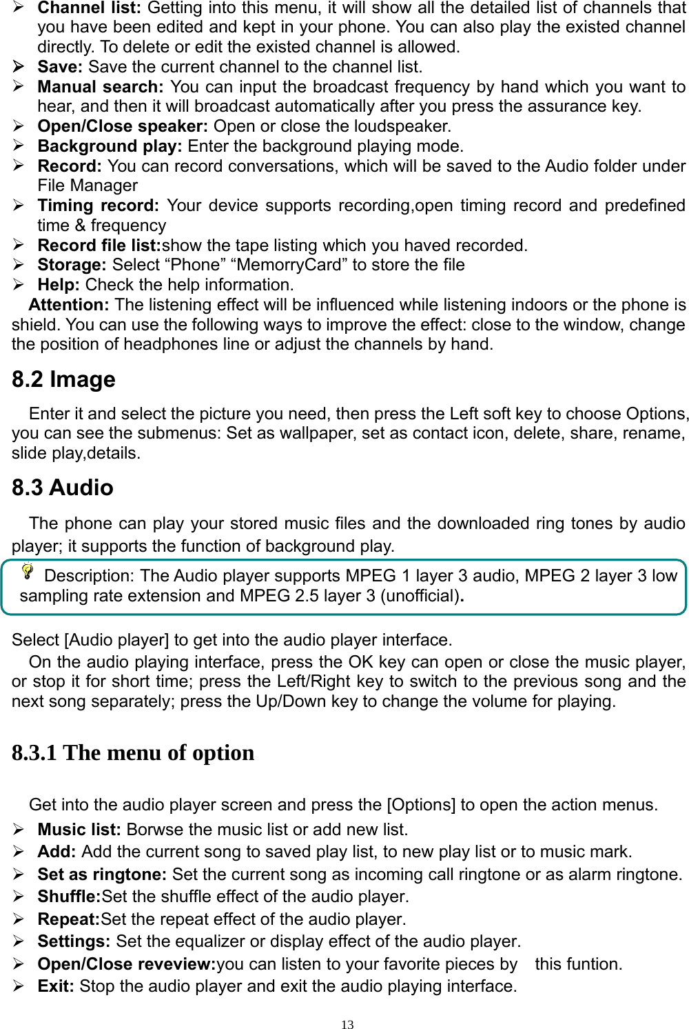 13¾Channel list: Getting into this menu, it will show all the detailed list of channels thatyou have been edited and kept in your phone. You can also play the existed channeldirectly. To delete or edit the existed channel is allowed.¾Save: Save the current channel to the channel list.¾Manual search: You can input the broadcast frequencybyhand whichyou want tohear, and then it will broadcast automatically after you press the assurance key.¾Open/Close speaker: Open orclose the loudspeaker.¾Background play:Enterthe background playingmode.¾Record: You can record conversations, which will be saved to theAudio folderunderFile Manager¾Timingrecord: Your device supports recording,open timingrecord and predefinedtime &amp; frequency¾Record file list:show the tape listingwhichyou haved recorded.¾Storage: Select “Phone” “MemorryCard” to store the file¾Help: Check the help information.Attention: The listening effect will be influenced while listening indoors or the phone isshield. You can use the following ways to improve the effect: close to the window, changethe position of headphones line or adjust the channels by hand.8.2 ImageEnter it and select the picture you need, then press the Left soft key to choose Options,you can see the submenus: Set as wallpaper, set as contact icon, delete, share, rename,slide play,details.8.3 AudioThe phone can play your stored music files and the downloaded ring tones by audioplayer; it supports the function of background play.Description: The Audio player supports MPEG 1 layer 3 audio, MPEG 2 layer 3 lowsampling rate extension and MPEG 2.5 layer 3 (unofficial).Select [Audio player] to get into the audio player interface.On the audio playing interface, press the OK key can open or close the music player,or stop it for short time; press the Left/Right key to switch to the previous song and thenext song separately; press the Up/Down key to change the volume for playing.8.3.1 The menu of optionGet into the audio player screen and press the [Options] to open the action menus.¾Music list: Borwse the music list or add new list.¾Add: Add the current song to saved play list, to new play list or to music mark.¾Set as ringtone: Set the current song as incoming call ringtone or as alarm ringtone.¾Shuffle:Set the shuffle effect of the audio player.¾Repeat:Set the repeat effect of the audio player.¾Settings: Set the equalizer or display effect of the audio player.¾Open/Close reveview:you can listen to your favorite pieces by this funtion.¾Exit: Stop the audio player and exit the audio playing interface.