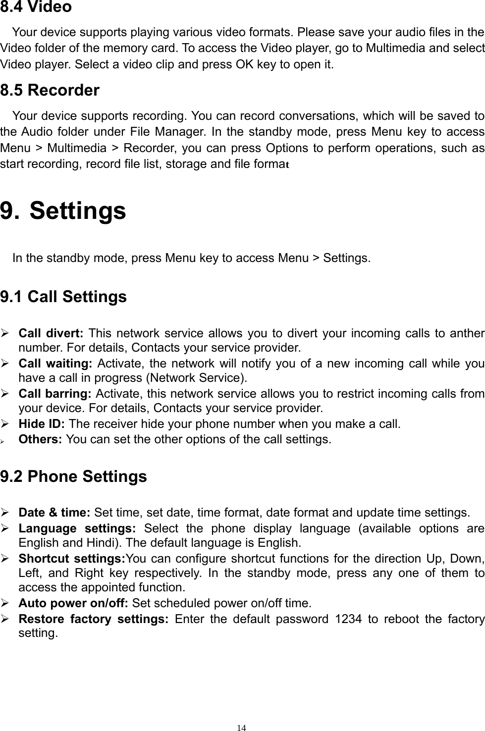 148.4 VideoYour device supports playing various video formats. Please save your audio files in theVideo folder of the memory card. To access the Video player, go to Multimedia and selectVideo player. Select a video clip and press OK key to open it.8.5 RecorderYour device supports recording. You can record conversations, which will be saved tothe Audio folder under File Manager. In the standby mode, press Menu key to accessMenu &gt; Multimedia &gt; Recorder, you can press Options to perform operations, such asstart recording, record file list, storage and file format9. SettingsIn the standby mode, press Menu key to access Menu &gt; Settings.9.1 Call Settings¾Call divert: This network service allowsyou to divertyourincomingcalls to anthernumber. For details, Contacts your service provider.¾Call waiting:Activate, the network will notifyyou of a new incomingcall whileyouhave a call in progress (Network Service).¾Call barring:Activate, this network service allowsyou to restrict incomingcalls fromyour device. For details, Contacts your service provider.¾Hide ID: The receiver hide your phone number when you make a call.¾Others: You can set the other options of the call settings.9.2 Phone Settings¾Date &amp; time: Set time, set date, time format, date format and update time settings.¾Language settings: Select the phone display language (available options areEnglish and Hindi). The default language is English.¾Shortcut settings:You can configure shortcut functions for the direction Up, Down,Left, and Right key respectively. In the standby mode, press any one of them toaccess the appointed function.¾Auto power on/off: Set scheduled power on/off time.¾Restore factorysettings: Enterthe default password 1234 to reboot the factorysetting.