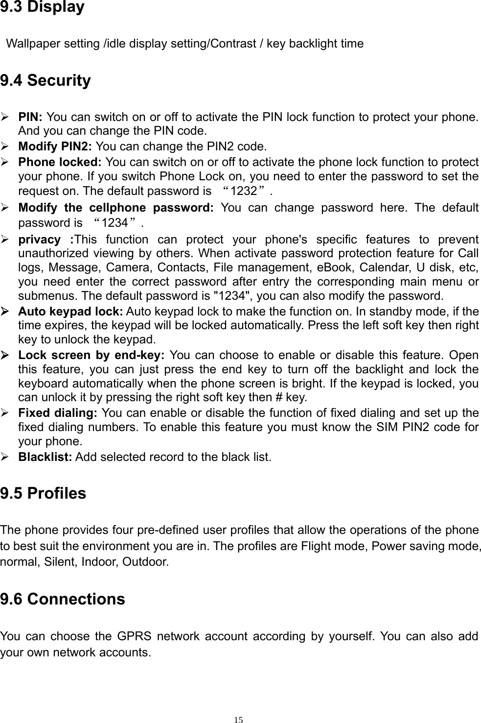 159.3 DisplayWallpaper setting /idle display setting/Contrast / key backlight time9.4 Security¾PIN: You can switch on or off to activate the PIN lock function to protect yourphone.And you can change the PIN code.¾Modify PIN2: You can change the PIN2 code.¾Phone locked: You can switch on oroff to activate the phone lock function to protectyour phone. If you switch Phone Lock on, you need to enter the password to set therequest on. The default password is “1232”.¾Modify the cellphone password: You can change password here. The defaultpassword is “1234”.¾privacy :This function can protect yourphone&apos;s specific features to preventunauthorized viewing by others. When activate password protection feature for Calllogs, Message, Camera, Contacts, File management, eBook, Calendar, U disk, etc,you need enter the correct password after entry the corresponding main menu orsubmenus. The default password is &quot;1234&quot;, you can also modify the password.¾Auto keypad lock: Auto keypad lock to make the function on. In standby mode, if thetime expires, the keypad will be locked automatically. Press the left soft key then rightkey to unlock the keypad.¾Lock screen by end-key: You can choose to enable or disable this feature. Openthis feature, you can just press the end key to turn off the backlight and lock thekeyboard automatically when the phone screen is bright. If the keypad is locked, youcan unlock it by pressing the right soft key then # key.¾Fixed dialing: You can enable ordisable the function of fixeddialingandsetupthefixed dialing numbers. To enable this feature you must know the SIM PIN2 code foryour phone.¾Blacklist: Add selected record to the black list.9.5 ProfilesThe phone provides four pre-defined user profiles that allow the operations of the phoneto best suit the environment you are in. The profiles are Flight mode, Power saving mode,normal, Silent, Indoor, Outdoor.9.6 ConnectionsYou can choose the GPRS network account according by yourself. You can also addyour own network accounts.