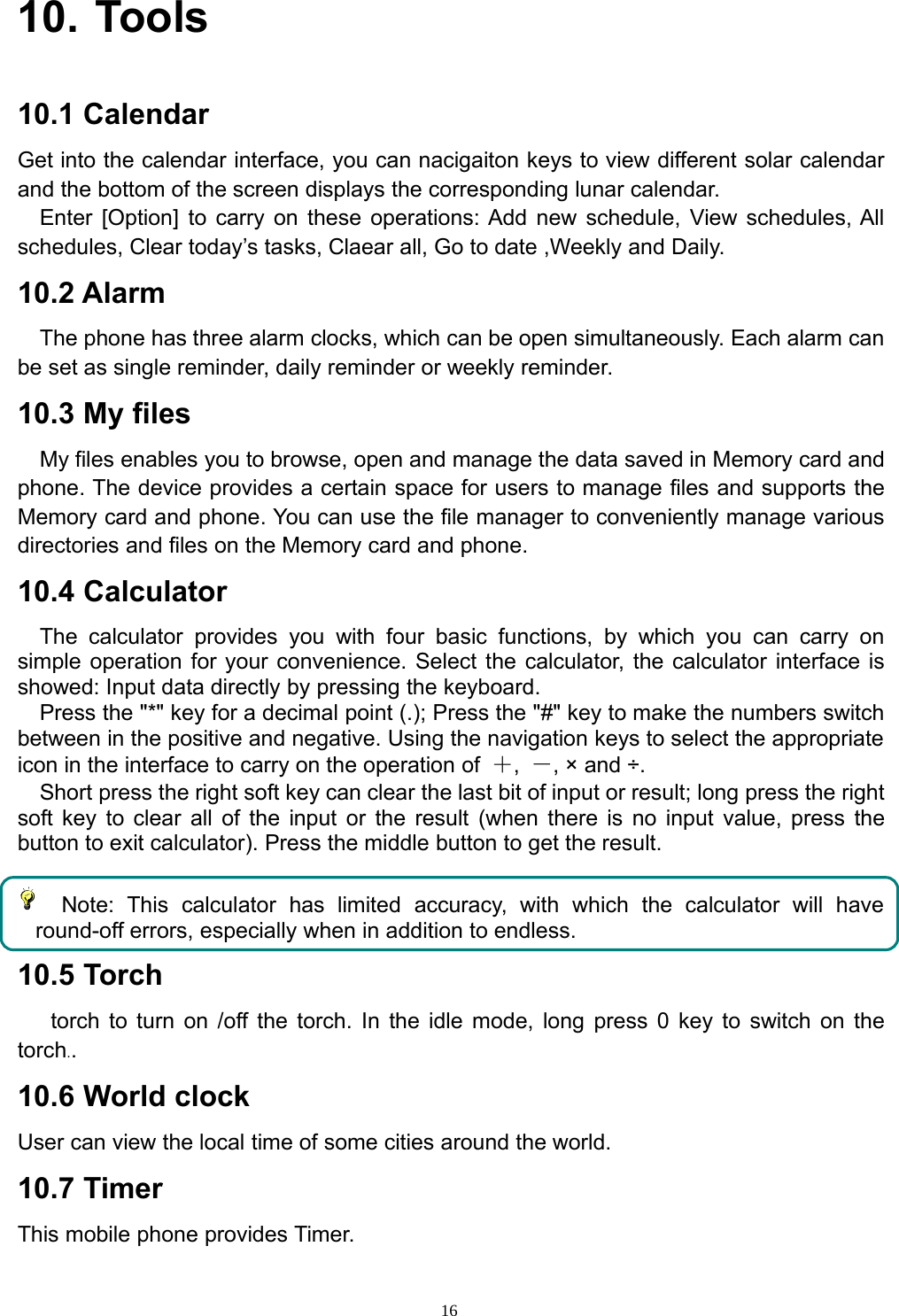 1610. Tools10.1 CalendarGet into the calendar interface, you can nacigaiton keys to view different solar calendarand the bottom of the screen displays the corresponding lunar calendar.Enter [Option] to carry on these operations: Add new schedule, View schedules, Allschedules, Clear today’s tasks, Claear all, Go to date ,Weekly and Daily.10.2 AlarmThe phone has three alarm clocks, which can be open simultaneously. Each alarm canbe set as single reminder, daily reminder or weekly reminder.10.3 My filesMy files enables you to browse, open and manage the data saved in Memory card andphone. The device provides a certain space for users to manage files and supports theMemory card and phone. You can use the file manager to conveniently manage variousdirectories and files on the Memory card and phone.10.4 CalculatorThe calculator provides you with four basic functions, by which you can carry onsimple operation for your convenience. Select the calculator, the calculator interface isshowed: Input data directly by pressing the keyboard.Press the &quot;*&quot; key for a decimal point (.); Press the &quot;#&quot; key to make the numbers switchbetween in the positive and negative. Using the navigation keys to select the appropriateicon in the interface to carry on the operation of ＋,－,×and÷.Short press the right soft key can clear the last bit of input or result; long press the rightsoft key to clear all of the input or the result (when there is no input value, press thebutton to exit calculator). Press the middle button to get the result.Note: This calculator has limited accuracy, with which the calculator will haveround-off errors, especially when in addition to endless.10.5 Torchtorch to turn on /off the torch. In the idle mode, long press 0 key to switch on thetorch..10.6 World clockUser can view the local time of some cities around the world.10.7 TimerThis mobile phone provides Timer.