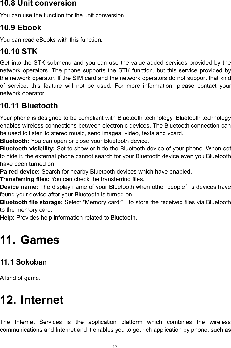 1710.8 Unit conversionYou can use the function for the unit conversion.10.9 EbookYou can read eBooks with this function.10.10 STKGet into the STK submenu and you can use the value-added services provided by thenetwork operators. The phone supports the STK function, but this service provided bythe network operator. If the SIM card and the network operators do not support that kindof service, this feature will not be used. For more information, please contact yournetwork operator.10.11 BluetoothYour phone is designed to be compliant with Bluetooth technology. Bluetooth technologyenables wireless connections between electronic devices. The Bluetooth connection canbe used to listen to stereo music, send images, video, texts and vcard.Bluetooth: You can open or close your Bluetooth device.Bluetooth visibility: Set to show or hide the Bluetooth device of your phone. When setto hide it, the external phone cannot search for your Bluetooth device even you Bluetoothhave been turned on.Paired device: Search for nearby Bluetooth devices which have enabled.Transferring files: You can check the transferring files.Device name: The display name of your Bluetooth when other people’s devices havefound your device after your Bluetooth is turned on.Bluetooth file storage: Select &quot;Memory card”to store the received files via Bluetoothto the memory card.Help: Provides help information related to Bluetooth.11. Games11.1 SokobanAkindofgame.12. InternetThe Internet Services is the application platform which combines the wirelesscommunications and Internet and it enables you to get rich application by phone, such as