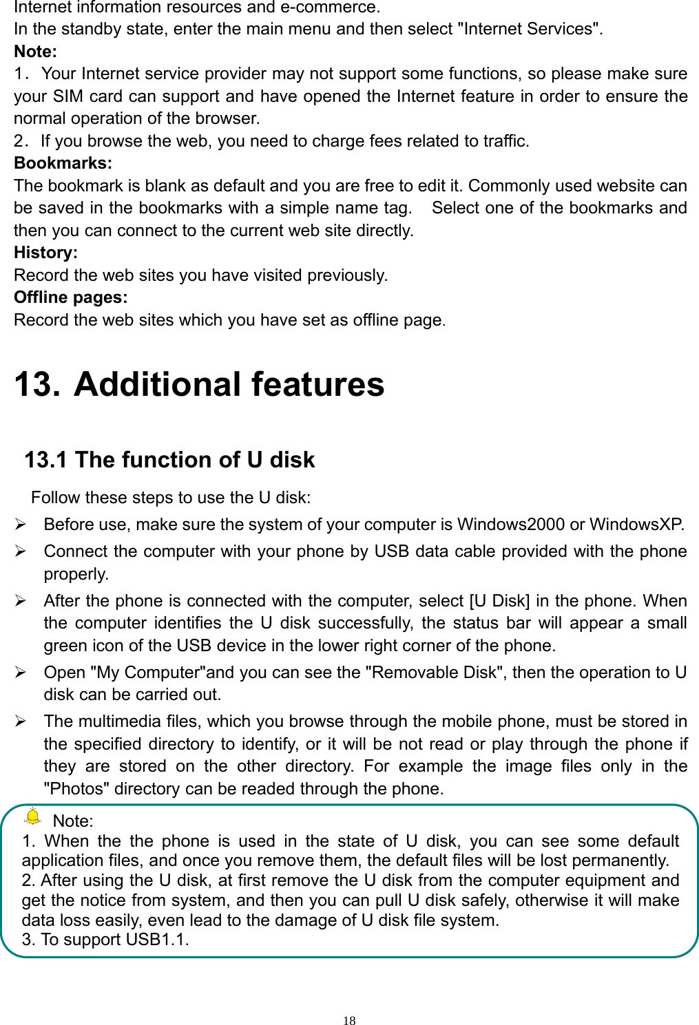 18Internet information resources and e-commerce.In the standby state, enter the main menu and then select &quot;Internet Services&quot;.Note:1．Your Internet service provider may not support some functions, so please make sureyour SIM card can support and have opened the Internet feature in order to ensure thenormal operation of the browser.2．If you browse the web, you need to charge fees related to traffic.Bookmarks:The bookmark is blank as default and you are free to edit it. Commonly used website canbe saved in the bookmarks with a simple name tag. Select one of the bookmarks andthen you can connect to the current web site directly.History:Record the web sites you have visited previously.Offline pages:Record the web sites which you have set as offline page.13. Additional features13.1 The function of U diskFollow these steps to use the U disk:¾Before use, make sure the system of your computer is Windows2000 or WindowsXP.¾Connect the computer with your phone by USB data cable provided with the phoneproperly.¾After the phone is connected with the computer, select [U Disk] in the phone. Whenthe computer identifies the U disk successfully, the status bar will appear a smallgreen icon of the USB device in the lower right corner of the phone.¾Open &quot;My Computer&quot;and you can see the &quot;Removable Disk&quot;, then the operation to Udisk can be carried out.¾The multimedia files, which you browse through the mobile phone, must be stored inthe specified directory to identify, or it will be not read or play through the phone ifthey are stored on the other directory. For example the image files only in the&quot;Photos&quot; directory can be readed through the phone.Note:1. When the the phone is used in the state of U disk, you can see some defaultapplication files, and once you remove them, the default files will be lost permanently.2. After using the U disk, at first remove the U disk from the computer equipment andget the notice from system, and then you can pull U disk safely, otherwise it will makedata loss easily, even lead to the damage of U disk file system.3. To support USB1.1.