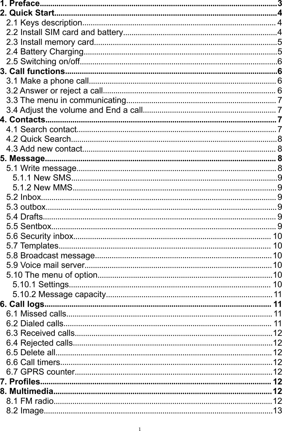 11. Preface..................................................................................................................32. Quick Start...........................................................................................................42.1 Keys description............................................................................................. 42.2 Install SIM card and battery..........................................................................42.3 Install memory card........................................................................................52.4 Battery Charging.............................................................................................52.5 Switching on/off...............................................................................................63. Call functions......................................................................................................63.1 Make a phone call.......................................................................................... 63.2 Answer or reject a call................................................................................... 63.3 The menu in communicating........................................................................ 73.4 Adjust the volume and End a call................................................................ 74. Contacts...............................................................................................................74.1 Search contact................................................................................................74.2 Quick Search...................................................................................................84.3 Add new contact............................................................................................. 85. Message............................................................................................................... 85.1 Write message................................................................................................85.1.1 New SMS...................................................................................................95.1.2 New MMS..................................................................................................95.2 Inbox................................................................................................................. 95.3 outbox...............................................................................................................95.4 Drafts................................................................................................................ 95.5 Sentbox............................................................................................................ 95.6 Security inbox............................................................................................... 105.7 Templates...................................................................................................... 105.8 Broadcast message.....................................................................................105.9 Voice mail server..........................................................................................105.10 The menu of option....................................................................................105.10.1 Settings................................................................................................. 105.10.2 Message capacity................................................................................116. Call logs............................................................................................................. 116.1 Missed calls...................................................................................................116.2Dialedcalls.................................................................................................... 116.3 Received calls...............................................................................................126.4 Rejected calls................................................................................................126.5 Delete all........................................................................................................126.6 Call timers......................................................................................................126.7 GPRS counter...............................................................................................127. Profiles............................................................................................................... 128. Multimedia.........................................................................................................128.1 FM radio.........................................................................................................128.2 Image..............................................................................................................13