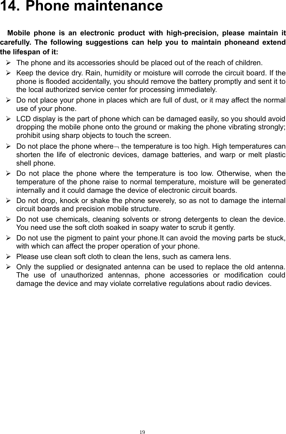 1914. Phone maintenanceMobile phone is an electronic product with high-precision, please maintain itcarefully. The following suggestions can help you to maintain phoneand extendthe lifespan of it:¾The phone and its accessories should be placed out of the reach of children.¾Keep the device dry. Rain, humidity ormoisture will corrode the circuit board. If thephone is flooded accidentally, you should remove the battery promptly and sent it tothe local authorized service center for processing immediately.¾Do not place your phone in places which are full of dust, orit may affect the normaluse of your phone.¾LCD displayis the part of phone which can be damaged easily,soyou should avoiddropping the mobile phone onto the ground or making the phone vibrating strongly;prohibit using sharp objects to touch the screen.¾Do not place the phone where¬the temperature is too high. High temperatures canshorten the life of electronic devices, damage batteries, and warp or melt plasticshell phone.¾Do not place the phone where the temperature is too low. Otherwise, when thetemperature of the phone raise to normal temperature, moisture will be generatedinternally and it could damage the device of electronic circuit boards.¾Do not drop, knock orshake the phone severely, so as not to damagetheinternalcircuit boards and precision mobile structure.¾Do not use chemicals, cleaning solvents or strong detergents to clean the device.You need use the soft cloth soaked in soapy water to scrub it gently.¾Do not use the pigment to paint yourphone.It can avoid the moving parts be stuck,with which can affect the proper operation of your phone.¾Please use clean soft cloth to clean the lens, such as camera lens.¾Only the supplied or designated antenna can be used to replace the old antenna.The use of unauthorized antennas, phone accessories or modification coulddamage the device and may violate correlative regulations about radio devices.